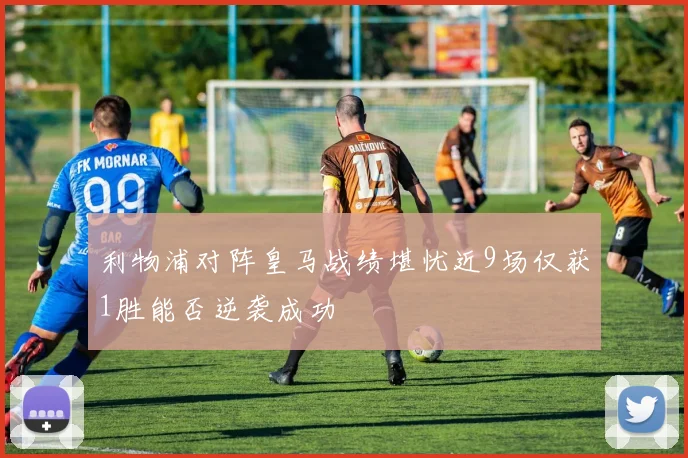 利物浦对阵皇马战绩堪忧近9场仅获1胜能否逆袭成功