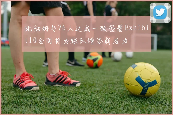 比彻姆与76人达成一致签署Exhibit10合同将为球队增添新活力