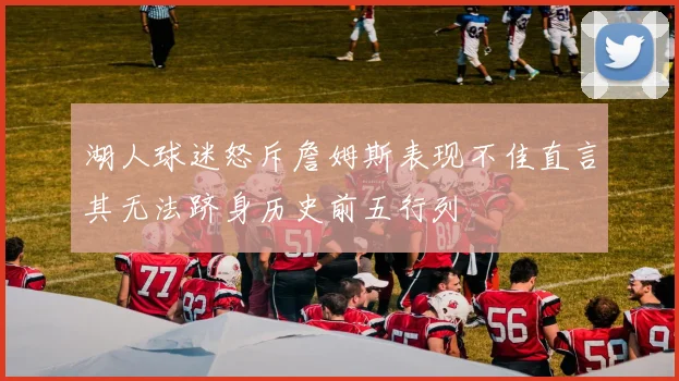 湖人球迷怒斥詹姆斯表现不佳直言其无法跻身历史前五行列