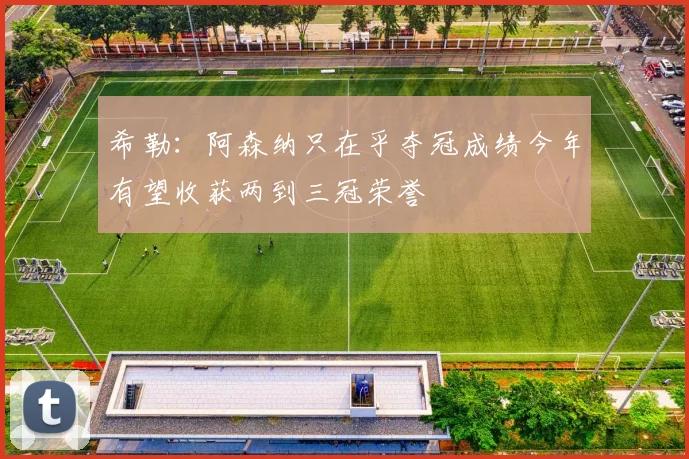 希勒：阿森纳只在乎夺冠成绩今年有望收获两到三冠荣誉