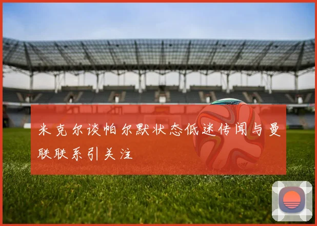米克尔谈帕尔默状态低迷传闻与曼联联系引关注