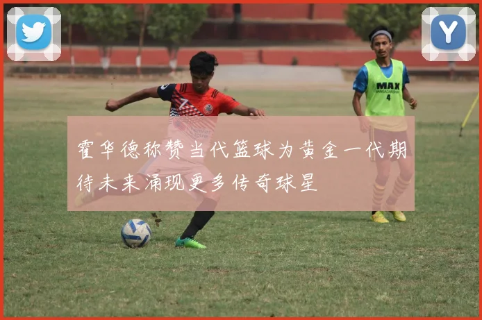 霍华德称赞当代篮球为黄金一代期待未来涌现更多传奇球星