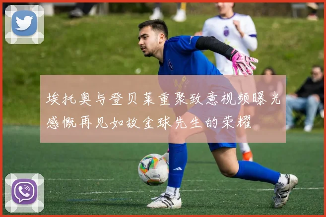 埃托奥与登贝莱重聚致意视频曝光感慨再见如故金球先生的荣耀