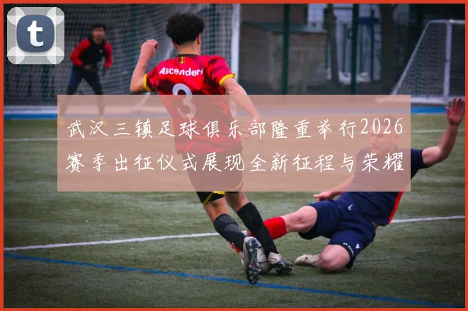 武汉三镇足球俱乐部隆重举行2026赛季出征仪式展现全新征程与荣耀追求