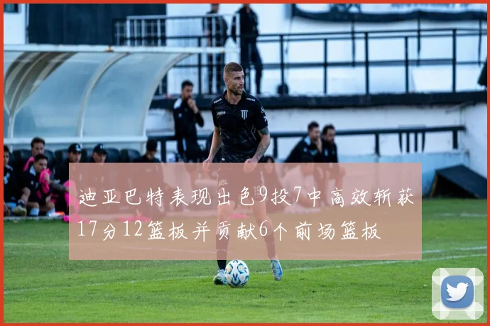 迪亚巴特表现出色9投7中高效斩获17分12篮板并贡献6个前场篮板