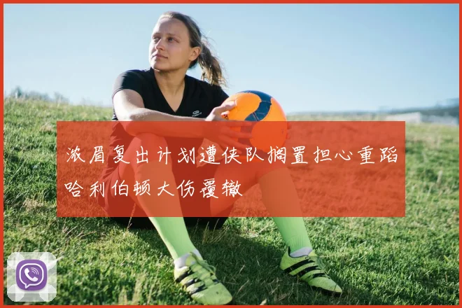 浓眉复出计划遭侠队搁置担心重蹈哈利伯顿大伤覆辙