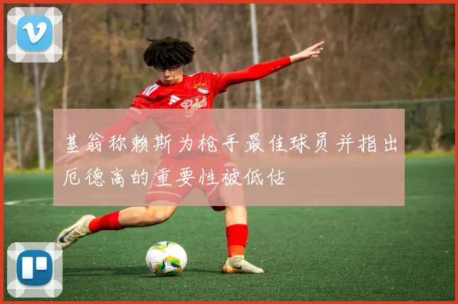 基翁称赖斯为枪手最佳球员并指出厄德高的重要性被低估