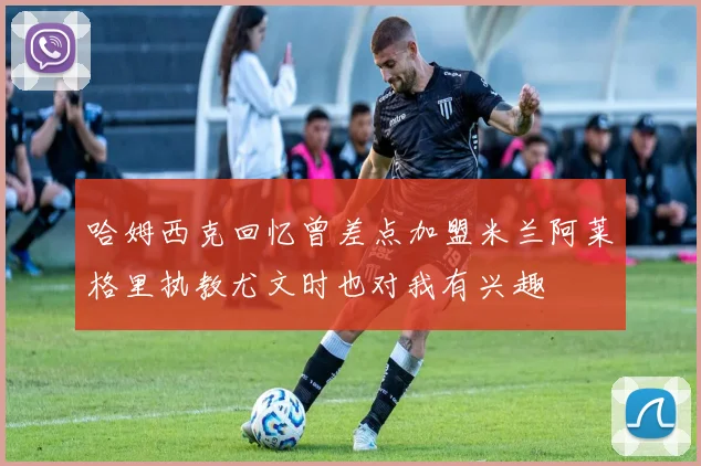 哈姆西克回忆曾差点加盟米兰阿莱格里执教尤文时也对我有兴趣