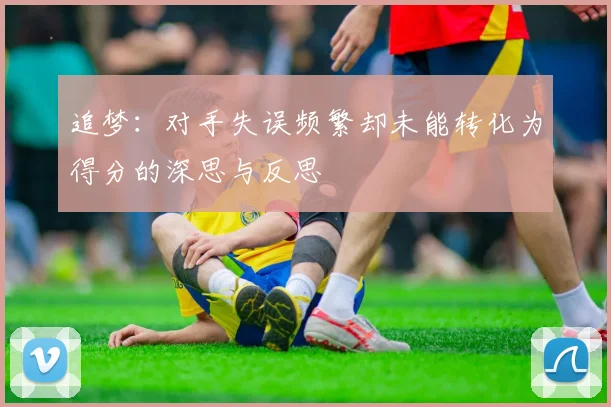 追梦：对手失误频繁却未能转化为得分的深思与反思