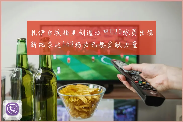 扎伊尔埃梅里创造法甲U20球员出场新纪录达169场为巴黎贡献力量