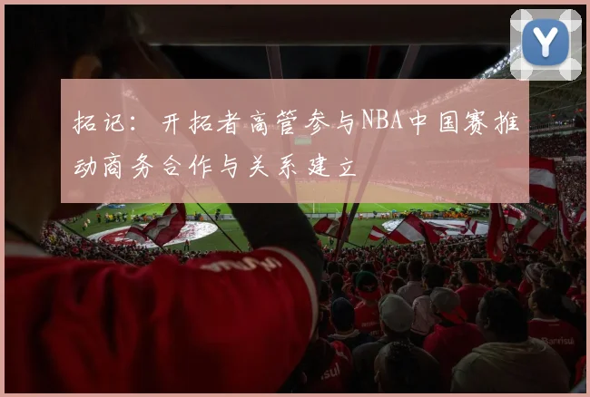 拓记：开拓者高管参与NBA中国赛推动商务合作与关系建立