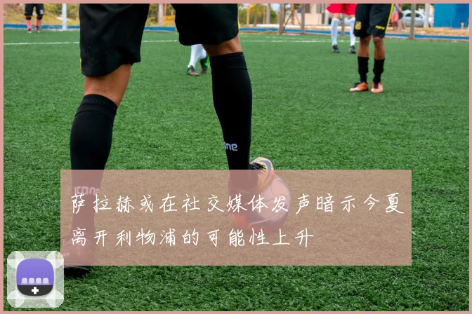 萨拉赫或在社交媒体发声暗示今夏离开利物浦的可能性上升