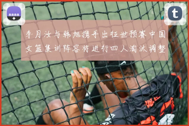 李月汝与韩旭携手出征世预赛中国女篮集训阵容将进行四人淘汰调整